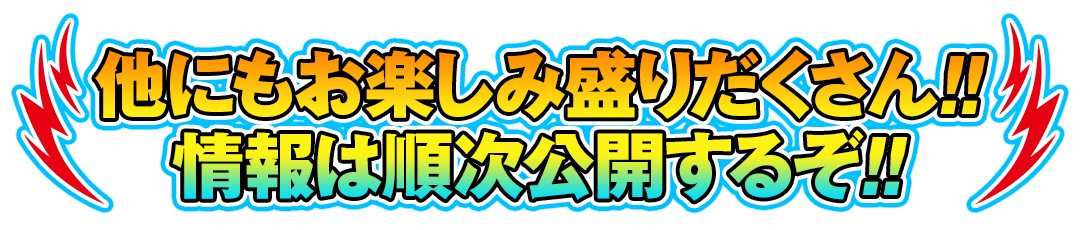 他にもお楽しみ盛りだくさん!!情報は順次公開するぞ!!