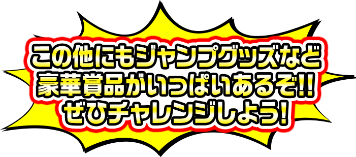この他にもジャンプグッズなど豪華賞品がいっぱいあるぞ!!ぜひチャレンジしよう！