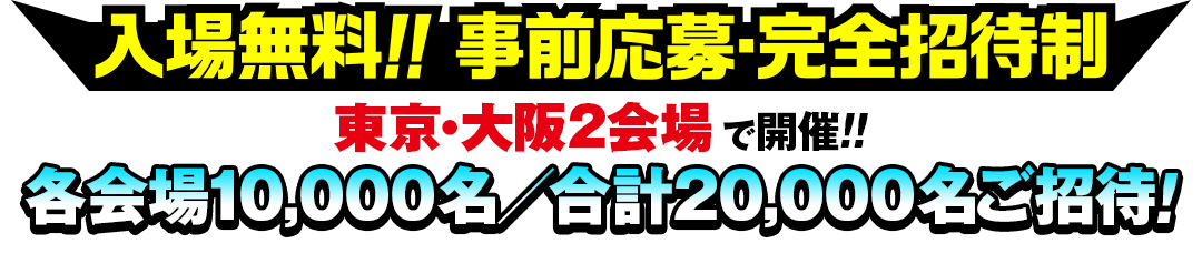 入場無料!!事前応募・完全招待制 東京・大阪2会場で開催!!各会場10,000名／合計20,000名ご招待！