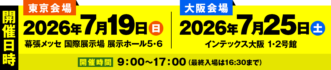 東京会場:2026年7月19日(日) 幕張メッセ 国際展示場 展示ホール5・6.大阪会場:2026年7月25日(土) インテックス大阪 1・2号館. 開催時間　9:00～17:00（最終入場は16:30まで）