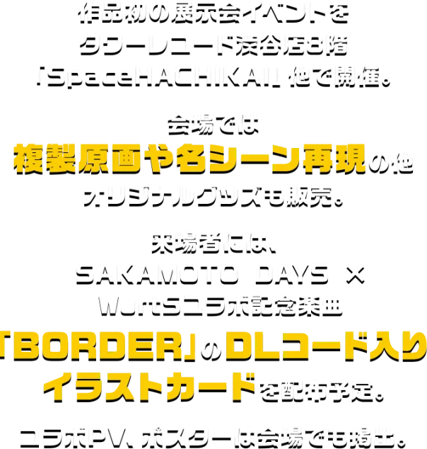 作品初の展示会イベントをタワーレコード渋谷店8階「SpaceHACHIKAI」他で開催。会場では複製原画や名シーン再現の他オリジナルグッズも販売。来場者には、SAKAMOTO DAYS×WurtSコラボ記念楽曲「BORDER」のDLコード入りイラストカードを配布予定。コラボPV、ポスターは会場でも掲出。