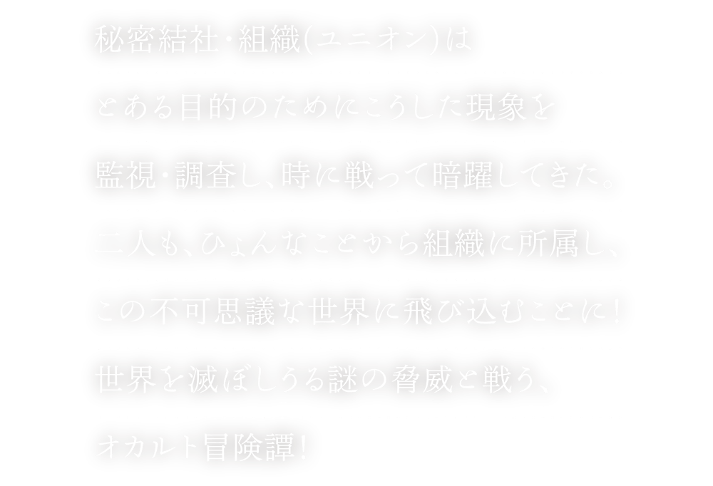 秘密結社・組織(ユニオン)はとある目的のためにこうした現象を監視・調査し、時に戦って暗躍してきた。二人も、ひょんなことから組織に所属し、この不可思議な世界に飛び込むことに！世界を滅ぼしうる謎の脅威と戦う、オカルト冒険譚！