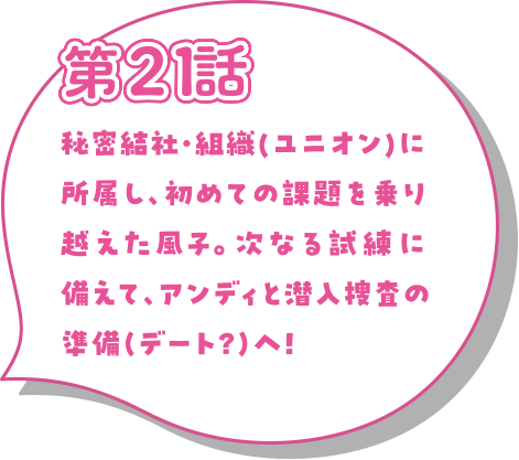秘密結社・組織(ユニオン)に所属し、初めての課題を乗り越えた風子。次なる試練に備えて、アンディと潜入捜査の準備（デート？）へ！