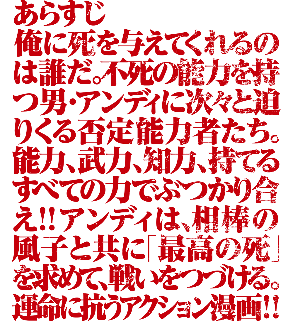 俺に死を与えてくれるのは誰だ。不死の能力を持つ男・アンディに次々と迫りくる否定能力者たち。能力、武力、知力、持てるすべての力でぶつかり合え！！アンディは、相棒の風子と共に「最高の死」を求めて、戦いをつづける。運命に抗うアクション漫画！！