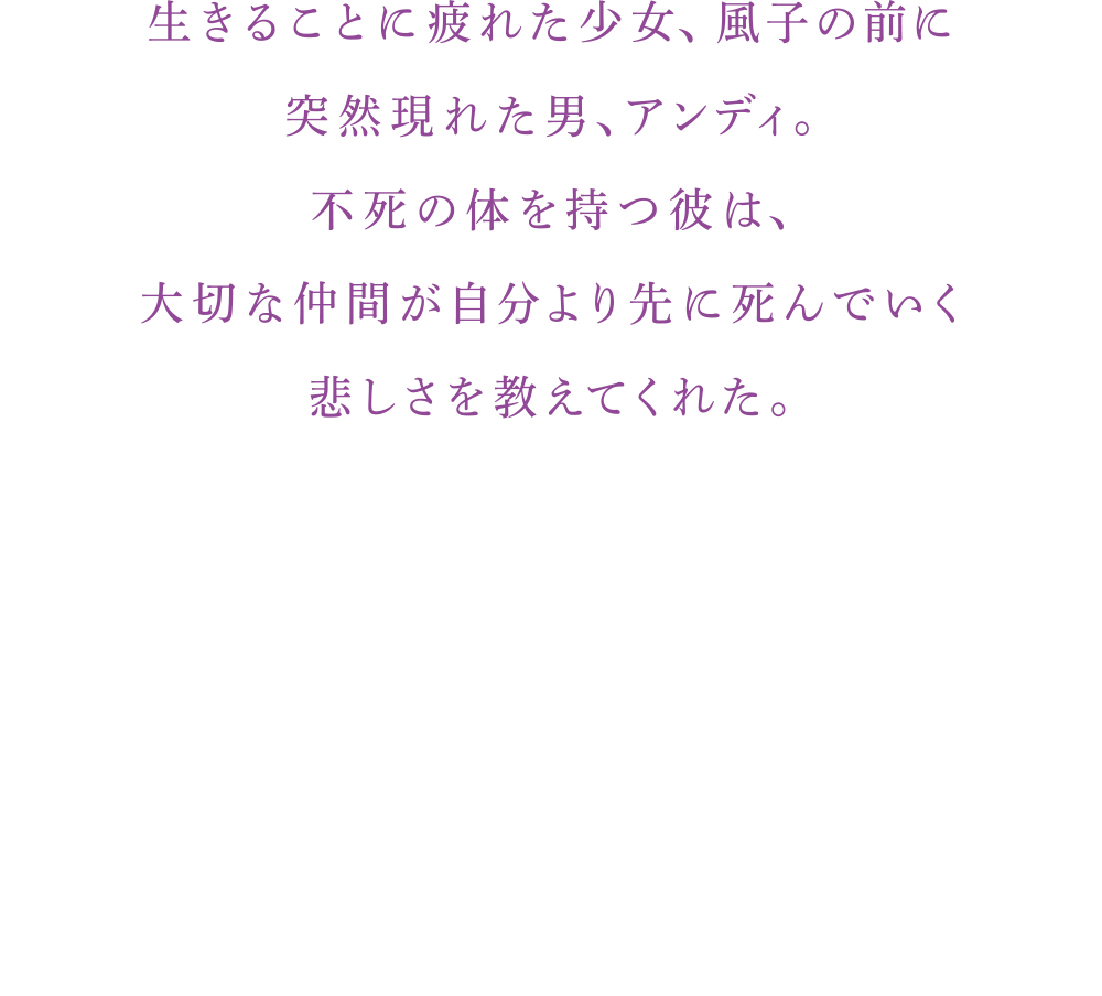 生きることに疲れた少女、風子の前に 突然現れた男、アンディ。 不死の体を持つ彼は、 大切な仲間が自分より先に死んでいく悲しさを教えてくれた。