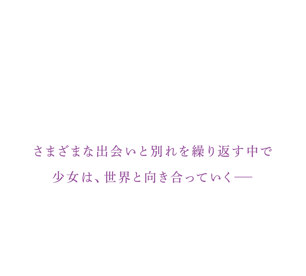 さまざまな出会いと別れを繰り返す中で少女は、世界と向き合っていく−−−−