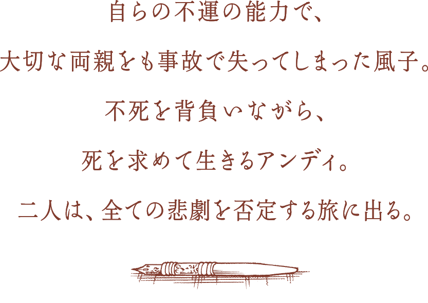 自らの不運の能力で、大切な両親をも事故で失ってしまった風子。不死を背負いながら、死を求めて生きるアンディ。二人は、全ての悲劇を否定する旅に出る。